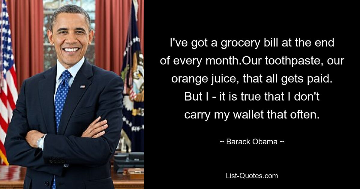 I've got a grocery bill at the end of every month.Our toothpaste, our orange juice, that all gets paid. But I - it is true that I don't carry my wallet that often. — © Barack Obama