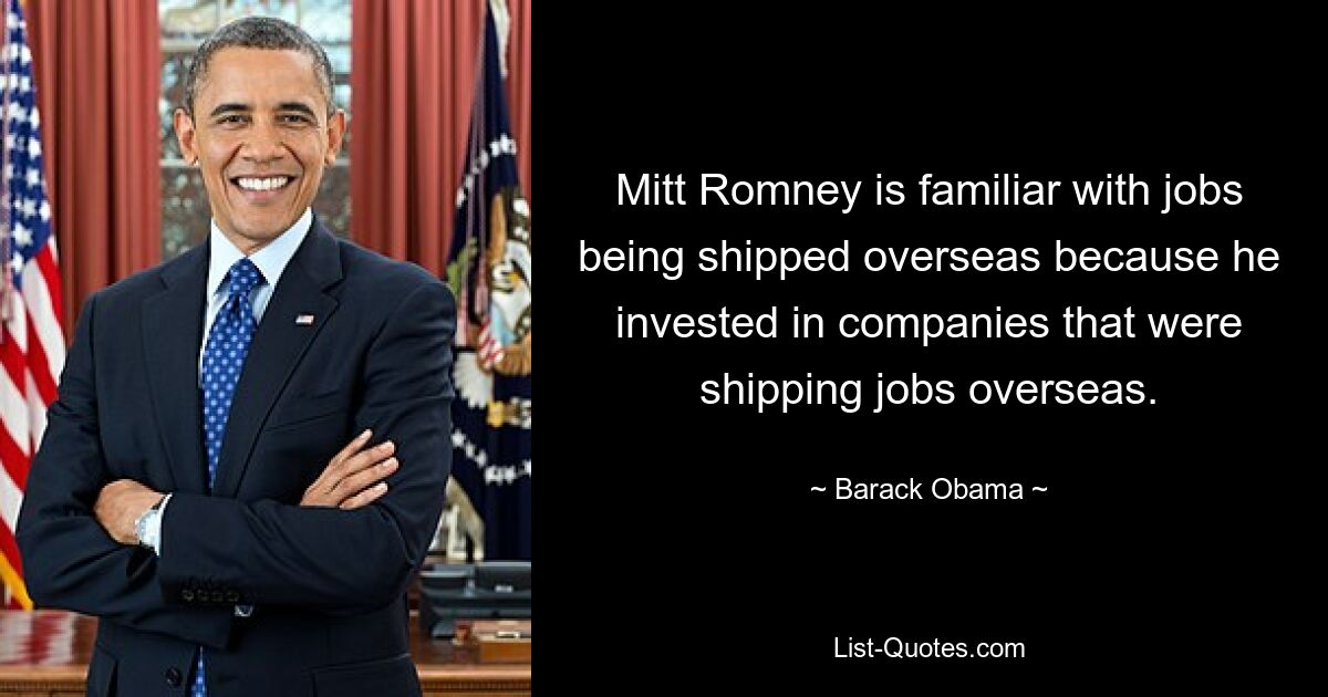 Mitt Romney is familiar with jobs being shipped overseas because he invested in companies that were shipping jobs overseas. — © Barack Obama