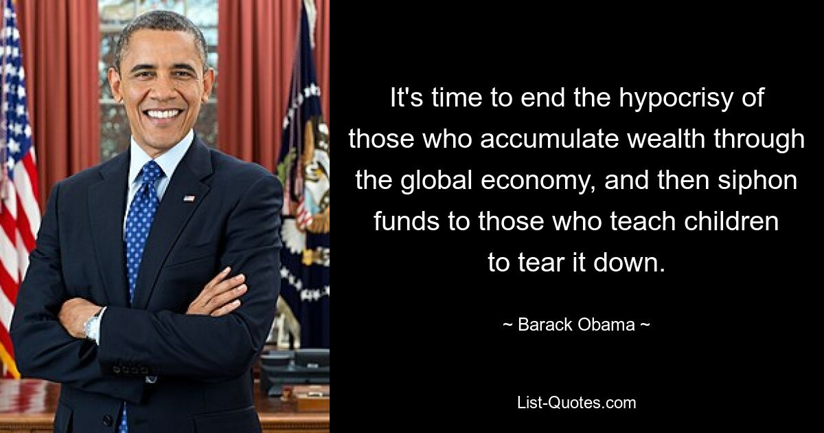 It's time to end the hypocrisy of those who accumulate wealth through the global economy, and then siphon funds to those who teach children to tear it down. — © Barack Obama