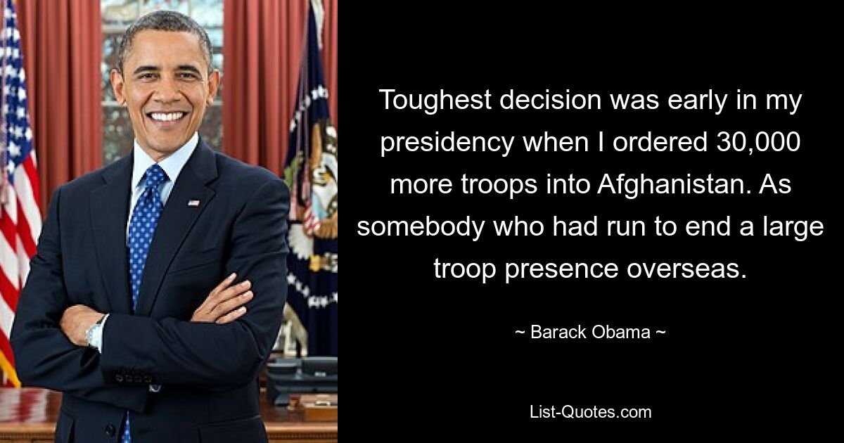 Toughest decision was early in my presidency when I ordered 30,000 more troops into Afghanistan. As somebody who had run to end a large troop presence overseas. — © Barack Obama