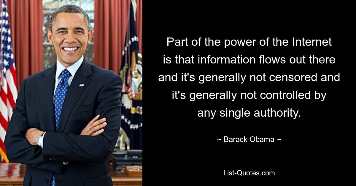 Part of the power of the Internet is that information flows out there and it's generally not censored and it's generally not controlled by any single authority. — © Barack Obama