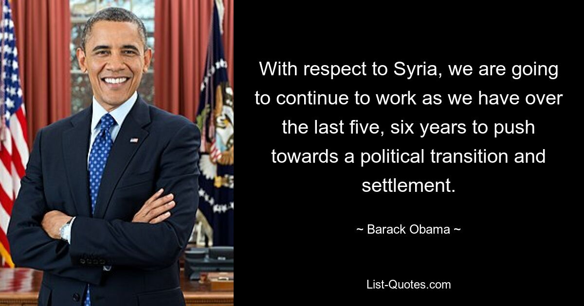 With respect to Syria, we are going to continue to work as we have over the last five, six years to push towards a political transition and settlement. — © Barack Obama