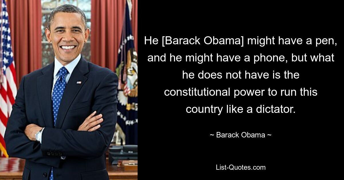 He [Barack Obama] might have a pen, and he might have a phone, but what he does not have is the constitutional power to run this country like a dictator. — © Barack Obama