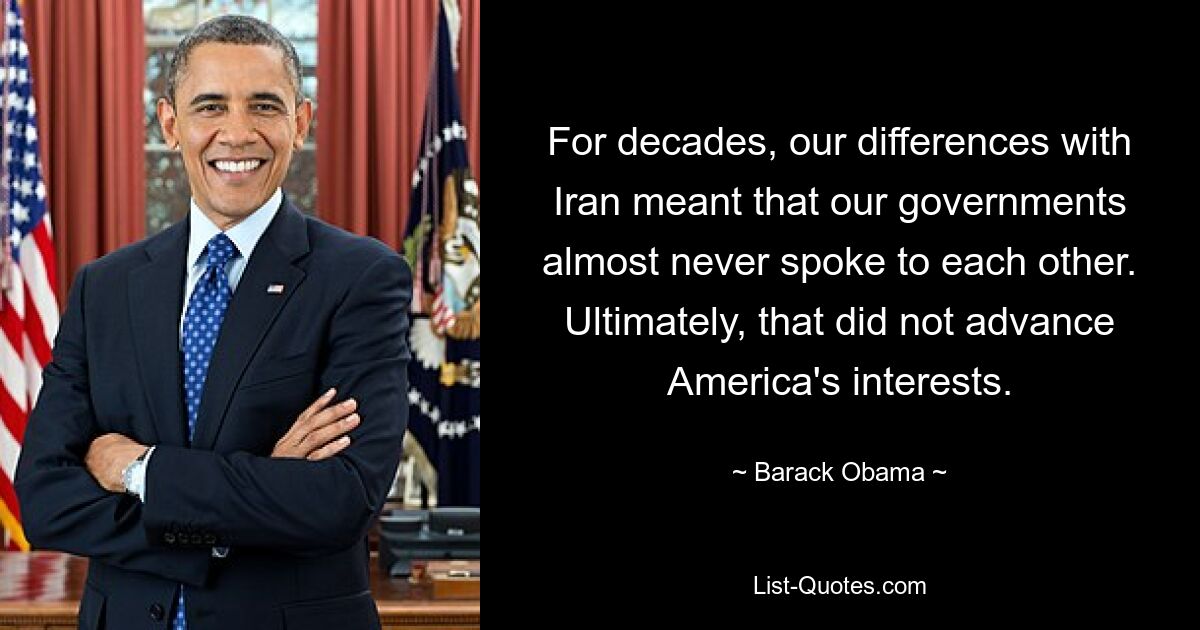 For decades, our differences with Iran meant that our governments almost never spoke to each other. Ultimately, that did not advance America's interests. — © Barack Obama