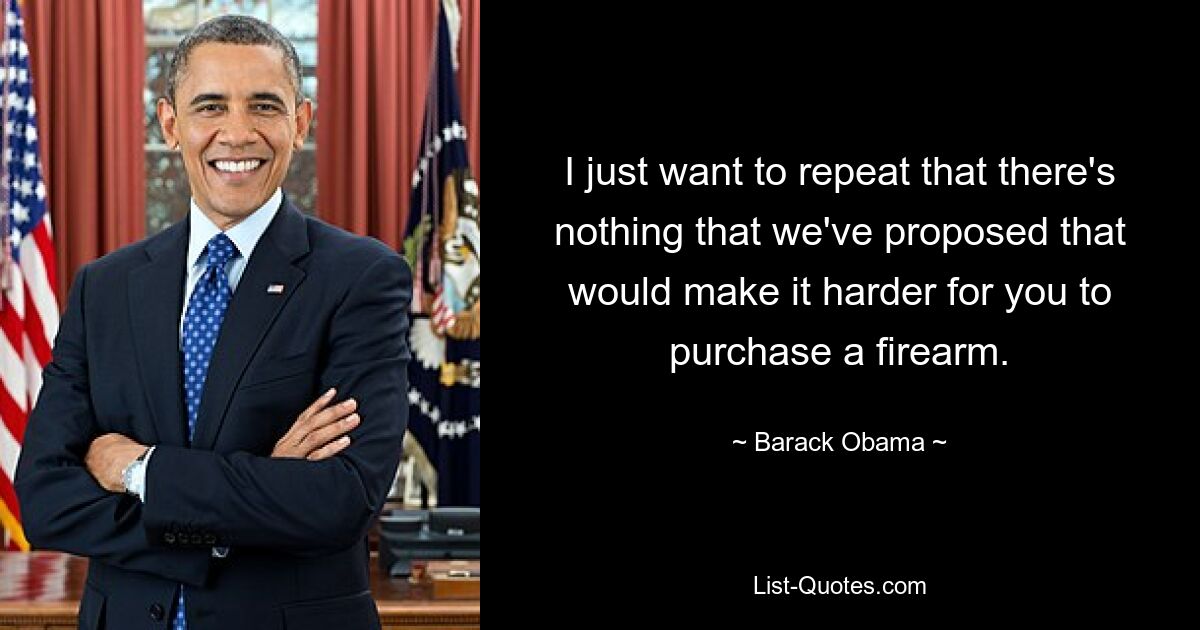 I just want to repeat that there's nothing that we've proposed that would make it harder for you to purchase a firearm. — © Barack Obama