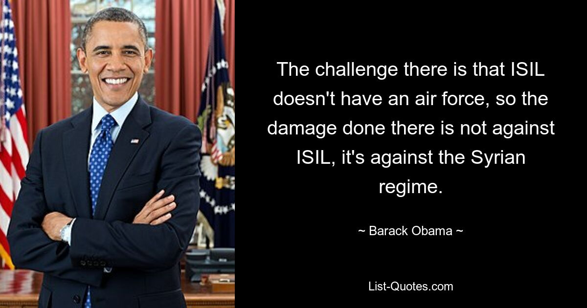 The challenge there is that ISIL doesn't have an air force, so the damage done there is not against ISIL, it's against the Syrian regime. — © Barack Obama