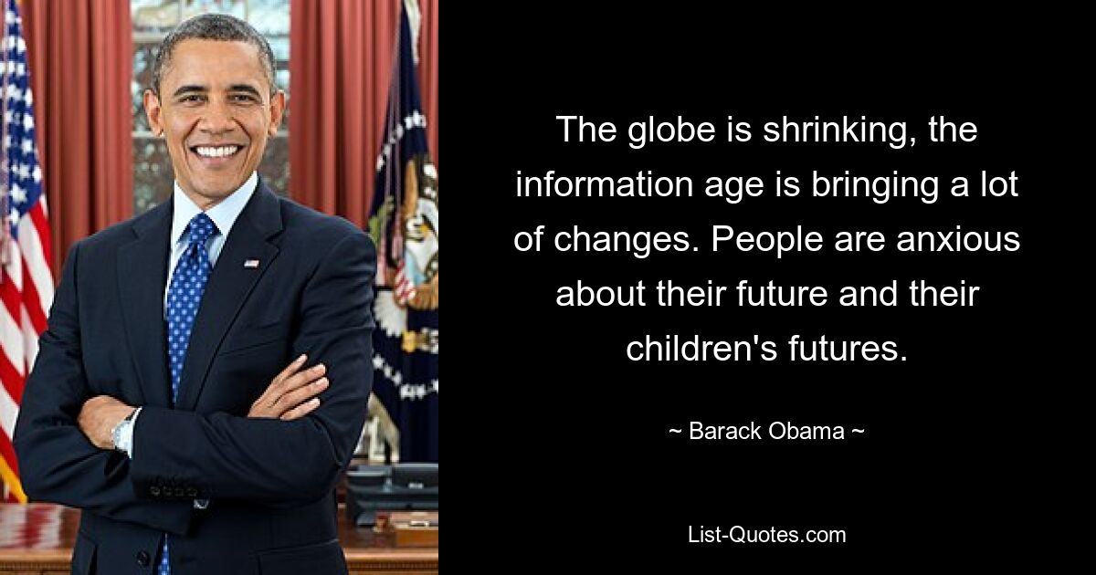 The globe is shrinking, the information age is bringing a lot of changes. People are anxious about their future and their children's futures. — © Barack Obama