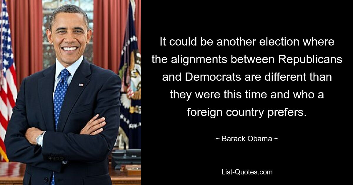 It could be another election where the alignments between Republicans and Democrats are different than they were this time and who a foreign country prefers. — © Barack Obama