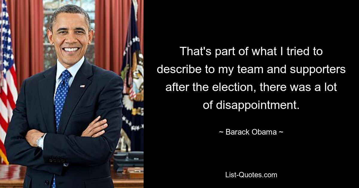 That's part of what I tried to describe to my team and supporters after the election, there was a lot of disappointment. — © Barack Obama