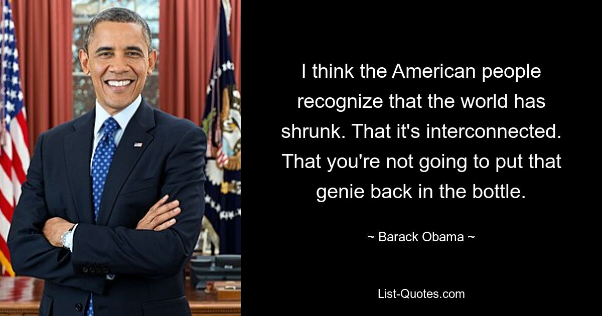 I think the American people recognize that the world has shrunk. That it's interconnected. That you're not going to put that genie back in the bottle. — © Barack Obama