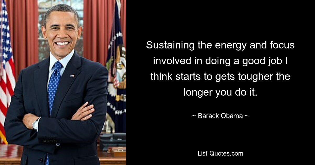 Sustaining the energy and focus involved in doing a good job I think starts to gets tougher the longer you do it. — © Barack Obama