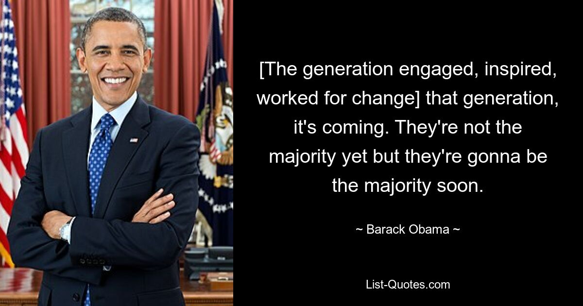 [The generation engaged, inspired, worked for change] that generation, it's coming. They're not the majority yet but they're gonna be the majority soon. — © Barack Obama