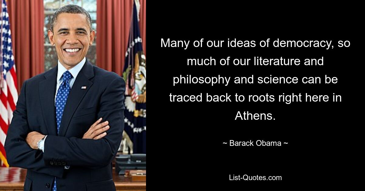 Many of our ideas of democracy, so much of our literature and philosophy and science can be traced back to roots right here in Athens. — © Barack Obama