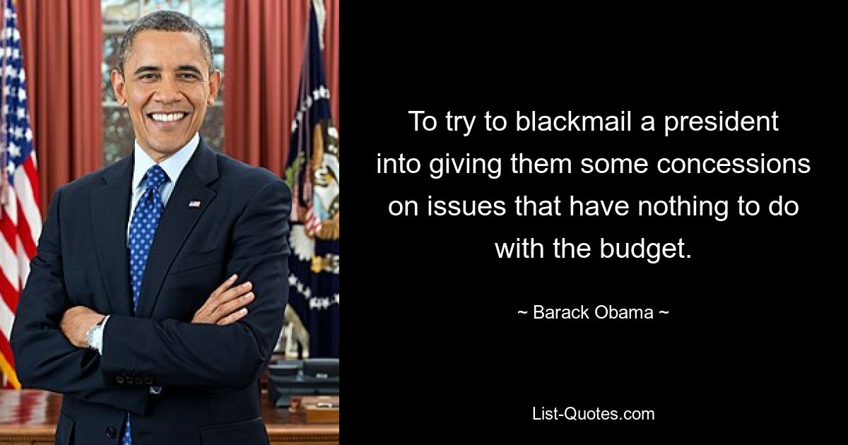 To try to blackmail a president into giving them some concessions on issues that have nothing to do with the budget. — © Barack Obama