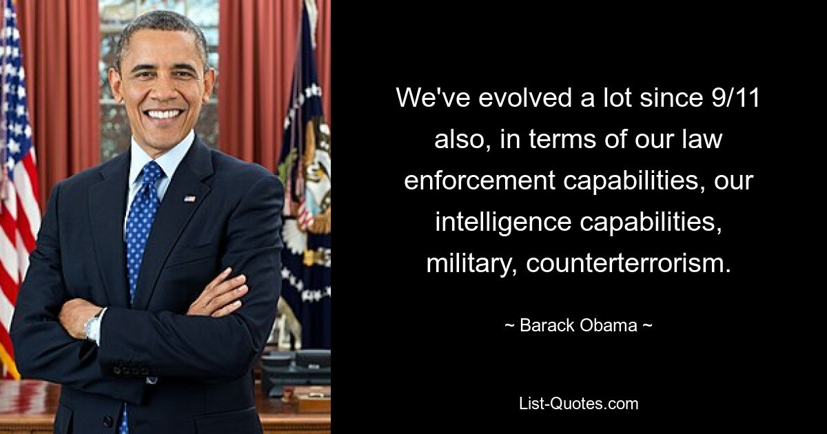 We've evolved a lot since 9/11 also, in terms of our law enforcement capabilities, our intelligence capabilities, military, counterterrorism. — © Barack Obama