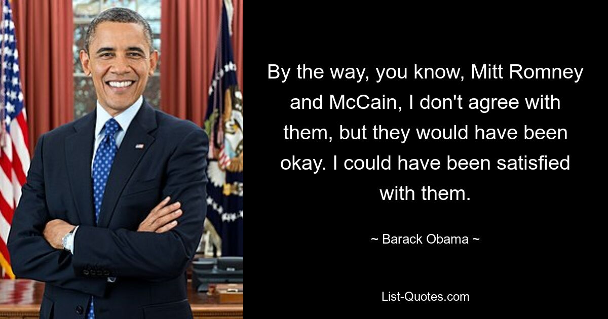 By the way, you know, Mitt Romney and McCain, I don't agree with them, but they would have been okay. I could have been satisfied with them. — © Barack Obama