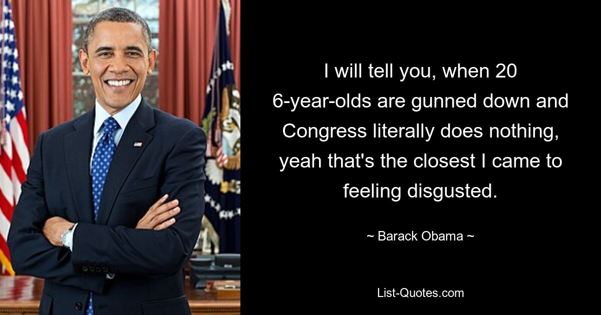 I will tell you, when 20 6-year-olds are gunned down and Congress literally does nothing, yeah that's the closest I came to feeling disgusted. — © Barack Obama