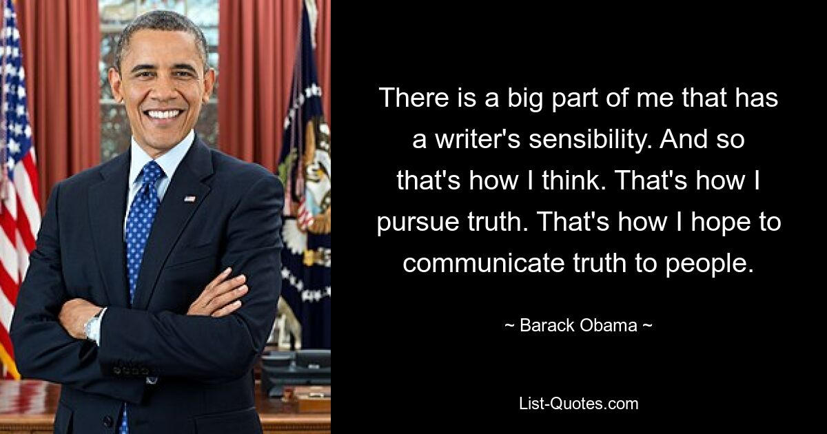 There is a big part of me that has a writer's sensibility. And so that's how I think. That's how I pursue truth. That's how I hope to communicate truth to people. — © Barack Obama