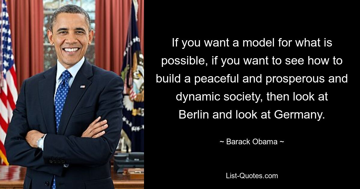 If you want a model for what is possible, if you want to see how to build a peaceful and prosperous and dynamic society, then look at Berlin and look at Germany. — © Barack Obama