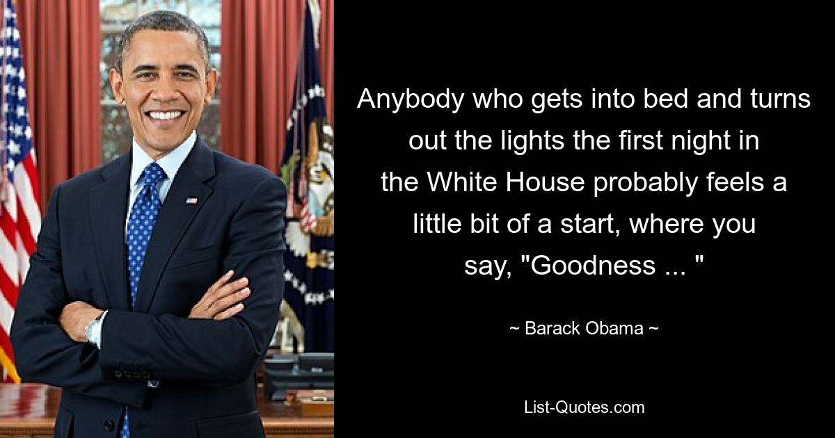 Anybody who gets into bed and turns out the lights the first night in the White House probably feels a little bit of a start, where you say, "Goodness ... " — © Barack Obama