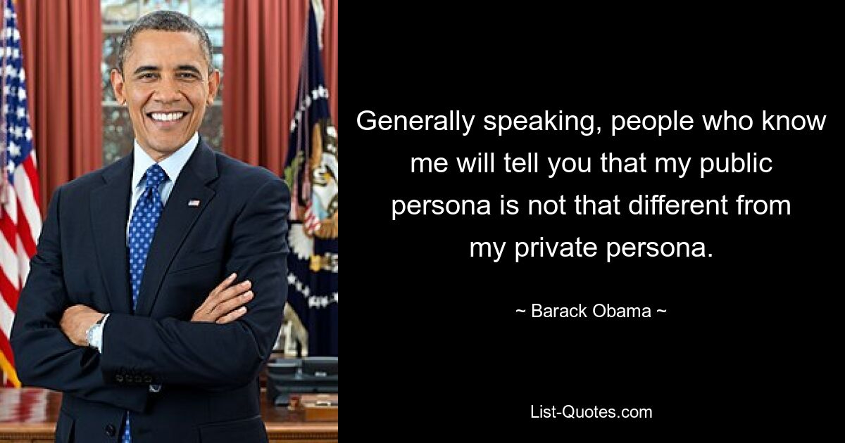 Generally speaking, people who know me will tell you that my public persona is not that different from my private persona. — © Barack Obama