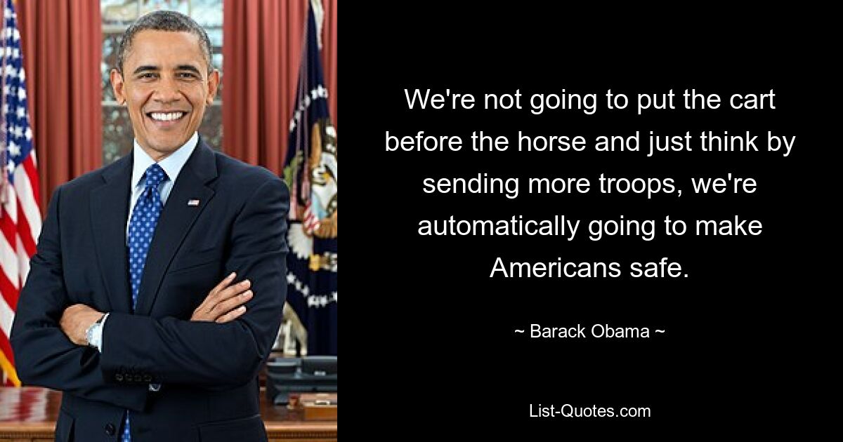 We're not going to put the cart before the horse and just think by sending more troops, we're automatically going to make Americans safe. — © Barack Obama