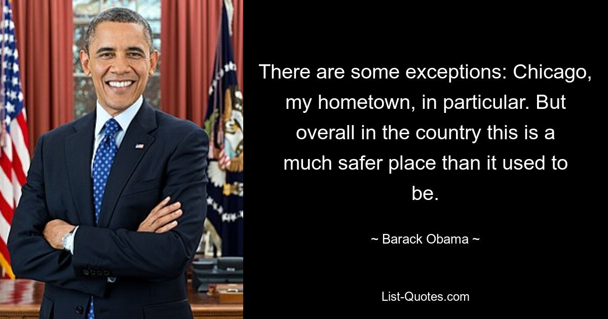 There are some exceptions: Chicago, my hometown, in particular. But overall in the country this is a much safer place than it used to be. — © Barack Obama