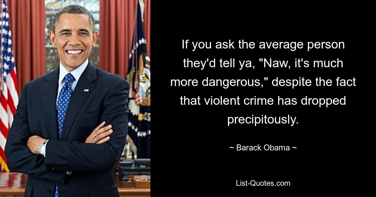 If you ask the average person they'd tell ya, "Naw, it's much more dangerous," despite the fact that violent crime has dropped precipitously. — © Barack Obama