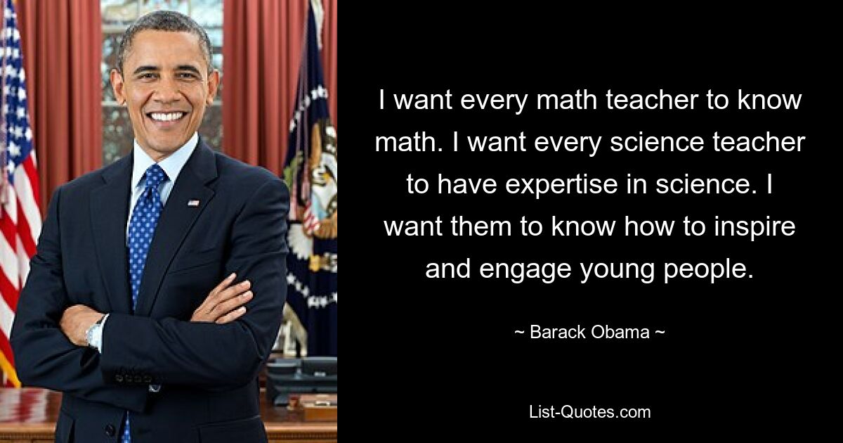 I want every math teacher to know math. I want every science teacher to have expertise in science. I want them to know how to inspire and engage young people. — © Barack Obama