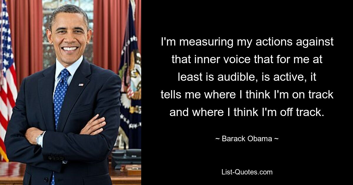 I'm measuring my actions against that inner voice that for me at least is audible, is active, it tells me where I think I'm on track and where I think I'm off track. — © Barack Obama