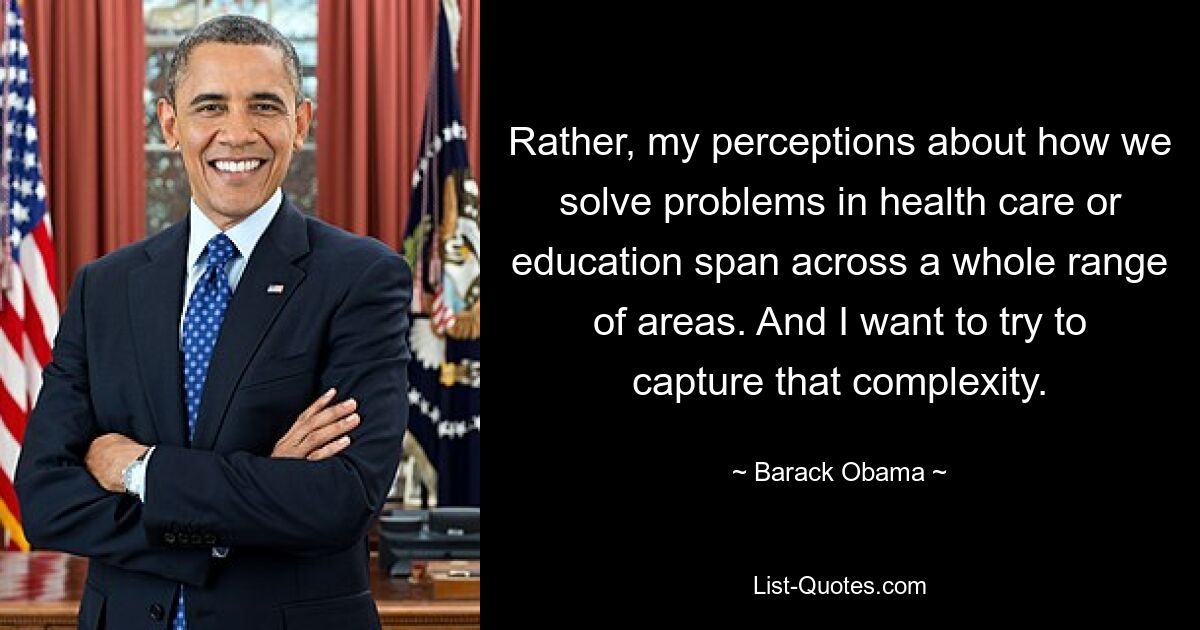 Rather, my perceptions about how we solve problems in health care or education span across a whole range of areas. And I want to try to capture that complexity. — © Barack Obama