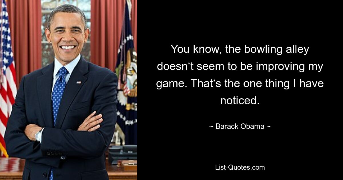 You know, the bowling alley doesn‘t seem to be improving my game. That‘s the one thing I have noticed. — © Barack Obama