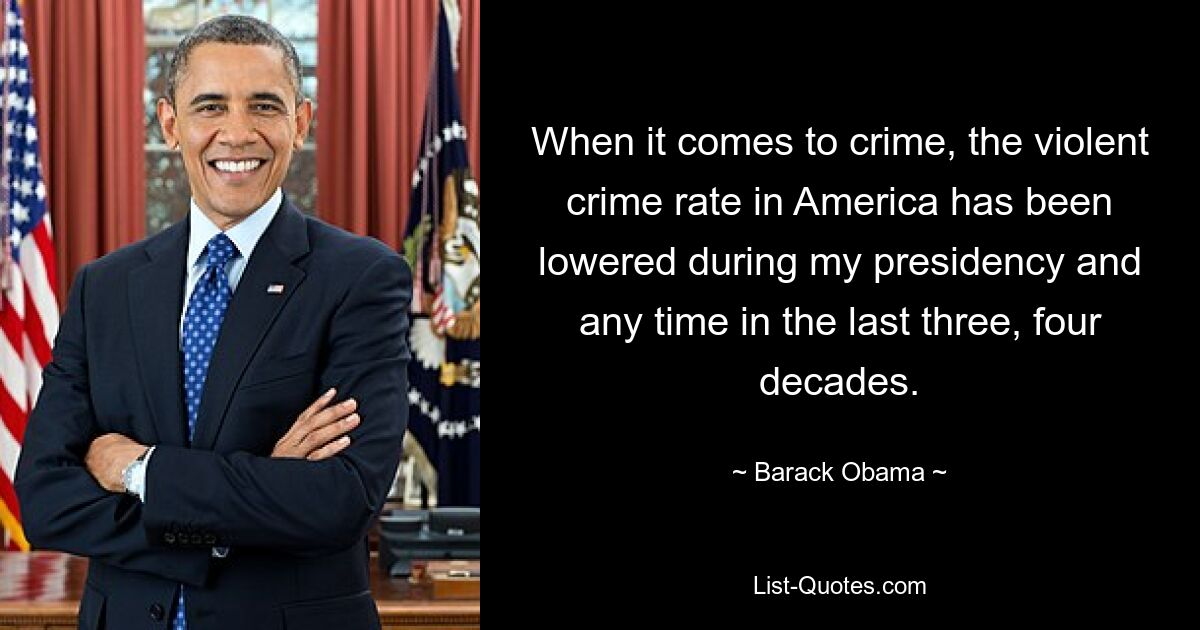 When it comes to crime, the violent crime rate in America has been lowered during my presidency and any time in the last three, four decades. — © Barack Obama