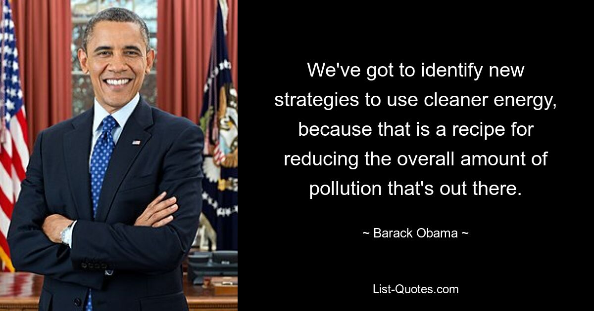 We've got to identify new strategies to use cleaner energy, because that is a recipe for reducing the overall amount of pollution that's out there. — © Barack Obama