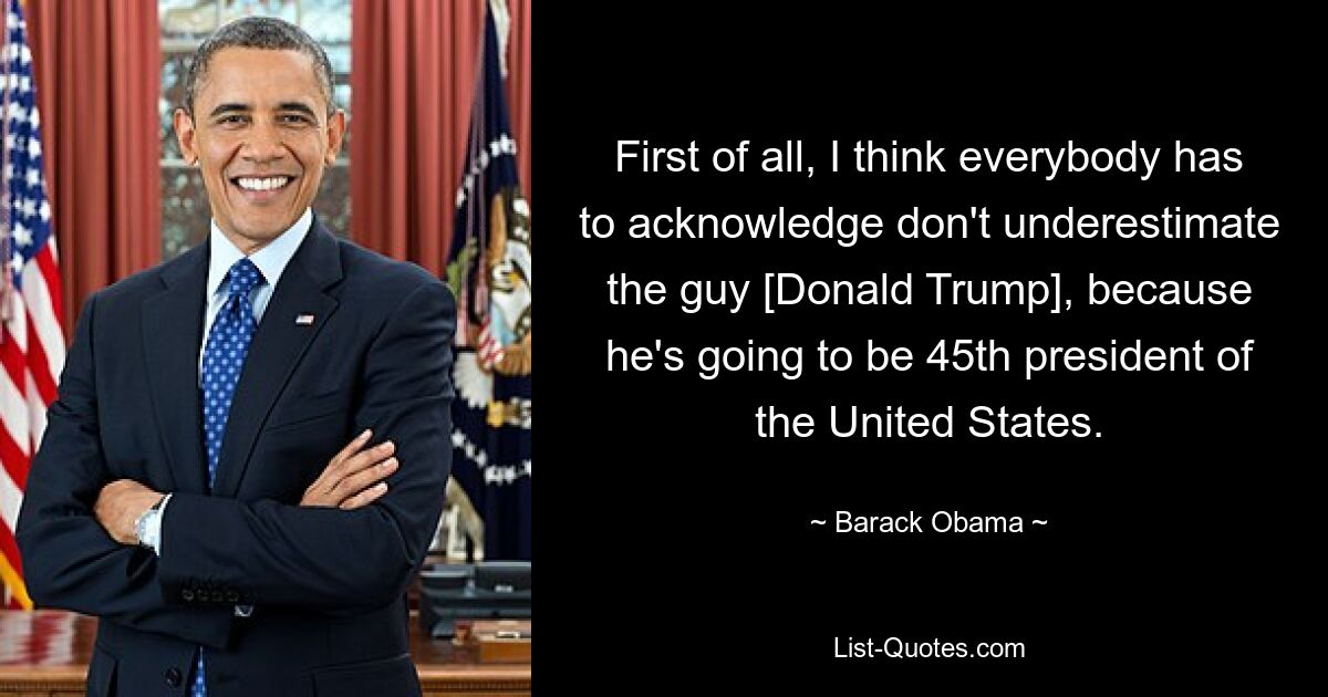 First of all, I think everybody has to acknowledge don't underestimate the guy [Donald Trump], because he's going to be 45th president of the United States. — © Barack Obama