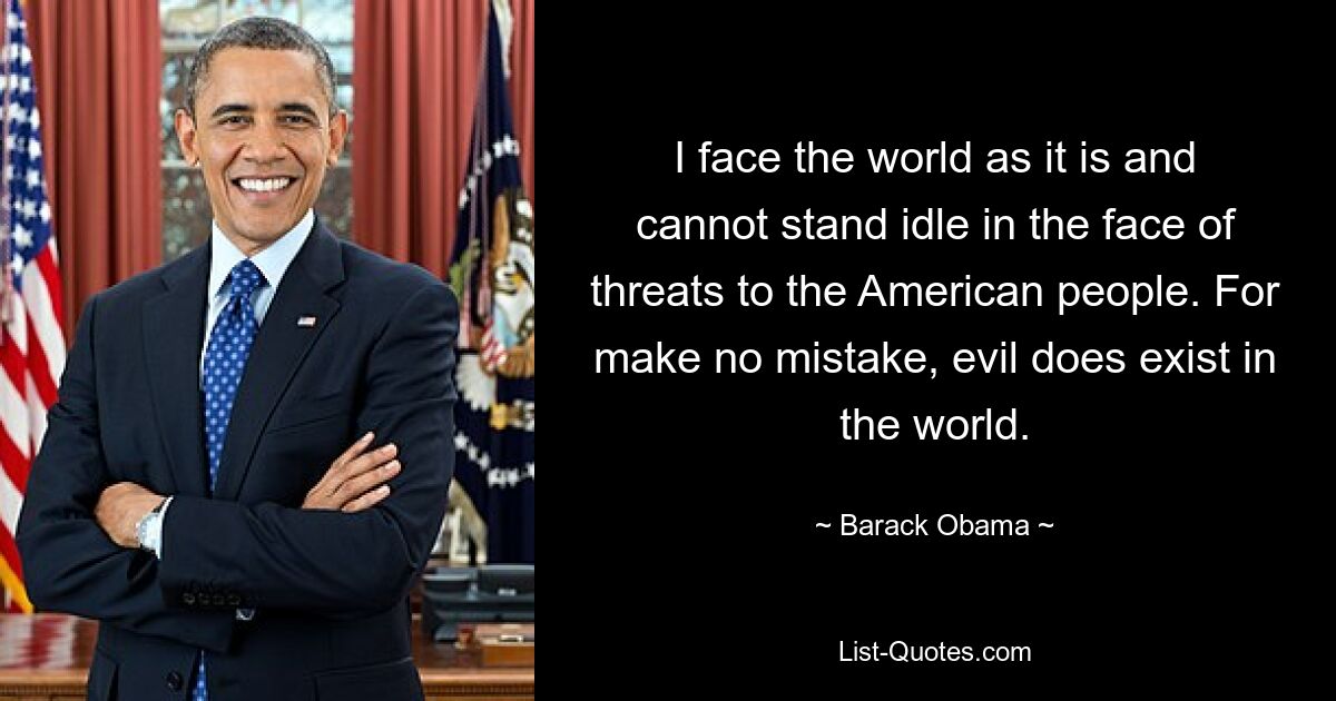 I face the world as it is and cannot stand idle in the face of threats to the American people. For make no mistake, evil does exist in the world. — © Barack Obama