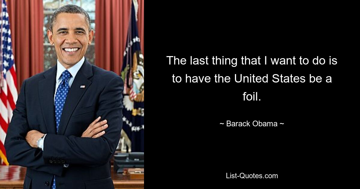 The last thing that I want to do is to have the United States be a foil. — © Barack Obama