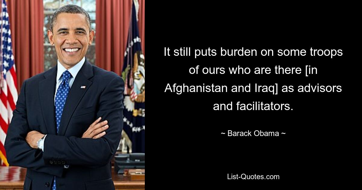 It still puts burden on some troops of ours who are there [in Afghanistan and Iraq] as advisors and facilitators. — © Barack Obama