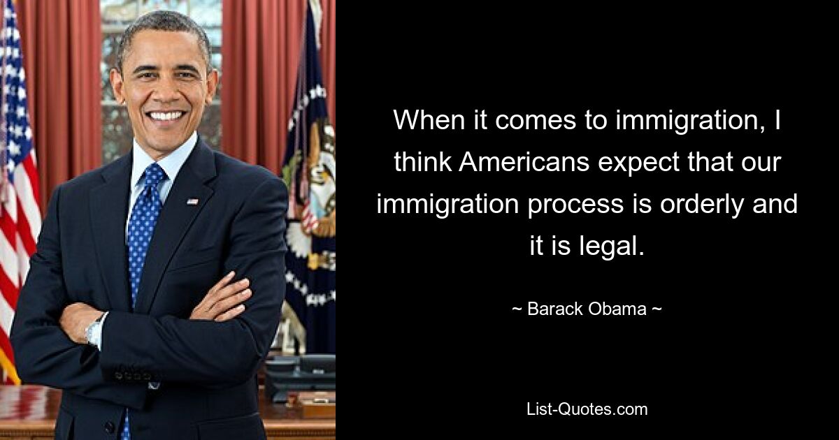 When it comes to immigration, I think Americans expect that our immigration process is orderly and it is legal. — © Barack Obama