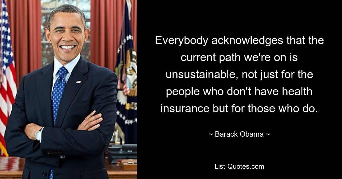 Everybody acknowledges that the current path we're on is unsustainable, not just for the people who don't have health insurance but for those who do. — © Barack Obama