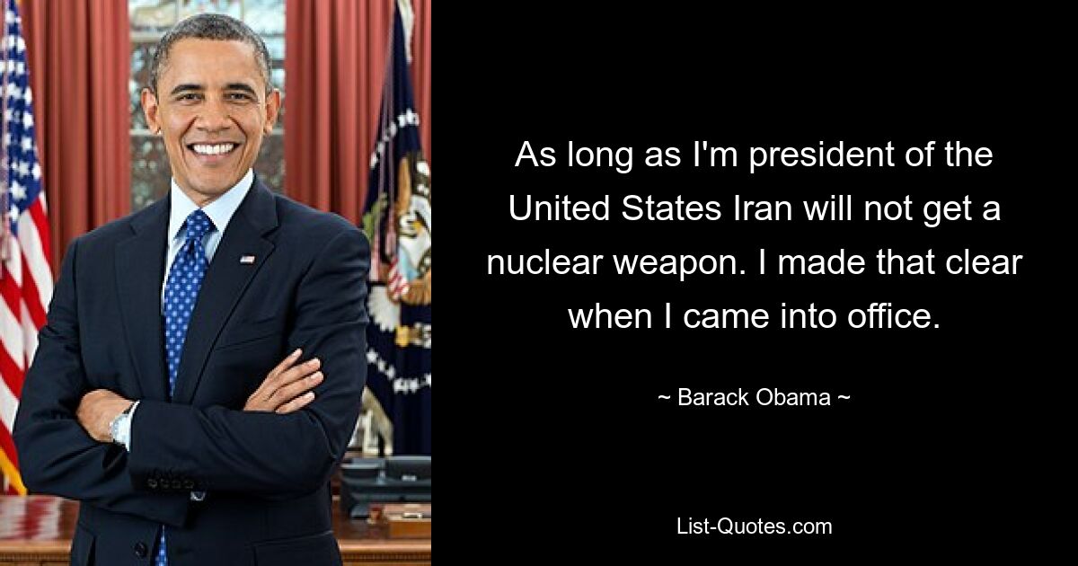 As long as I'm president of the United States Iran will not get a nuclear weapon. I made that clear when I came into office. — © Barack Obama