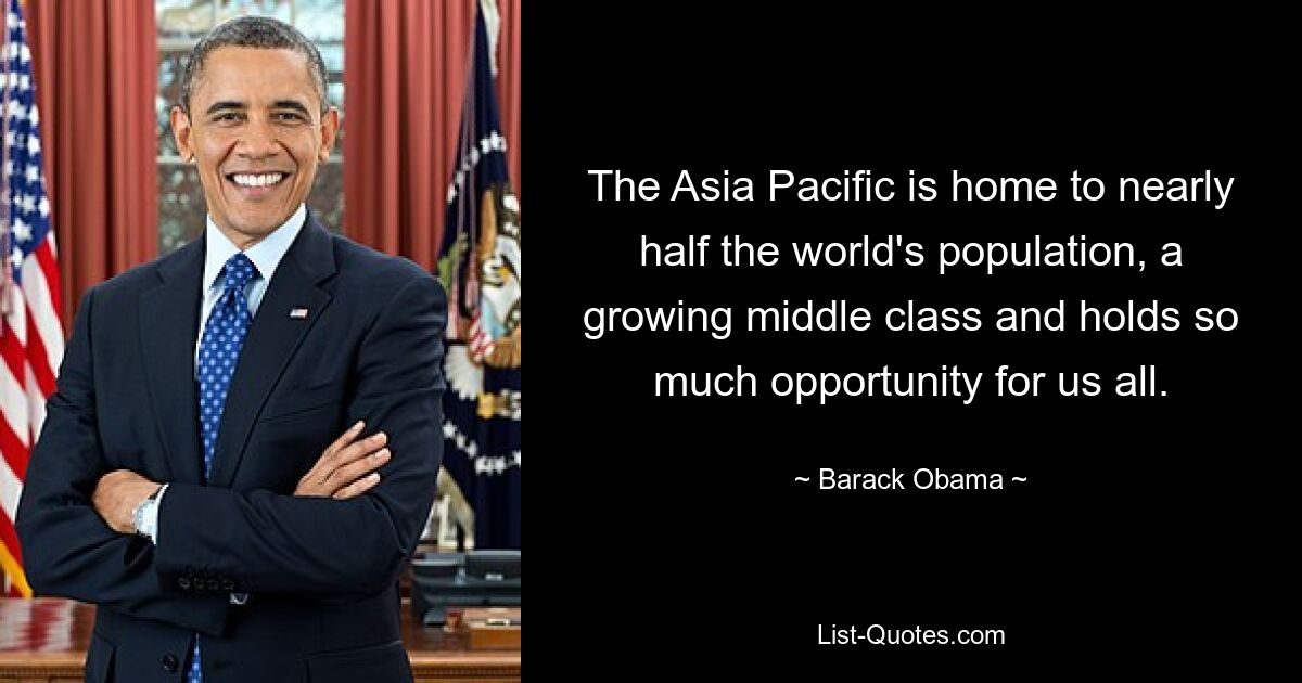 The Asia Pacific is home to nearly half the world's population, a growing middle class and holds so much opportunity for us all. — © Barack Obama