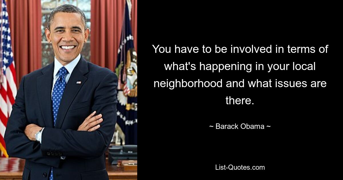 You have to be involved in terms of what's happening in your local neighborhood and what issues are there. — © Barack Obama