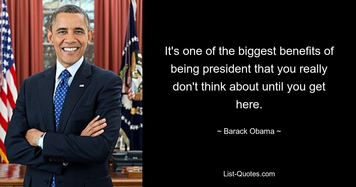 It's one of the biggest benefits of being president that you really don't think about until you get here. — © Barack Obama