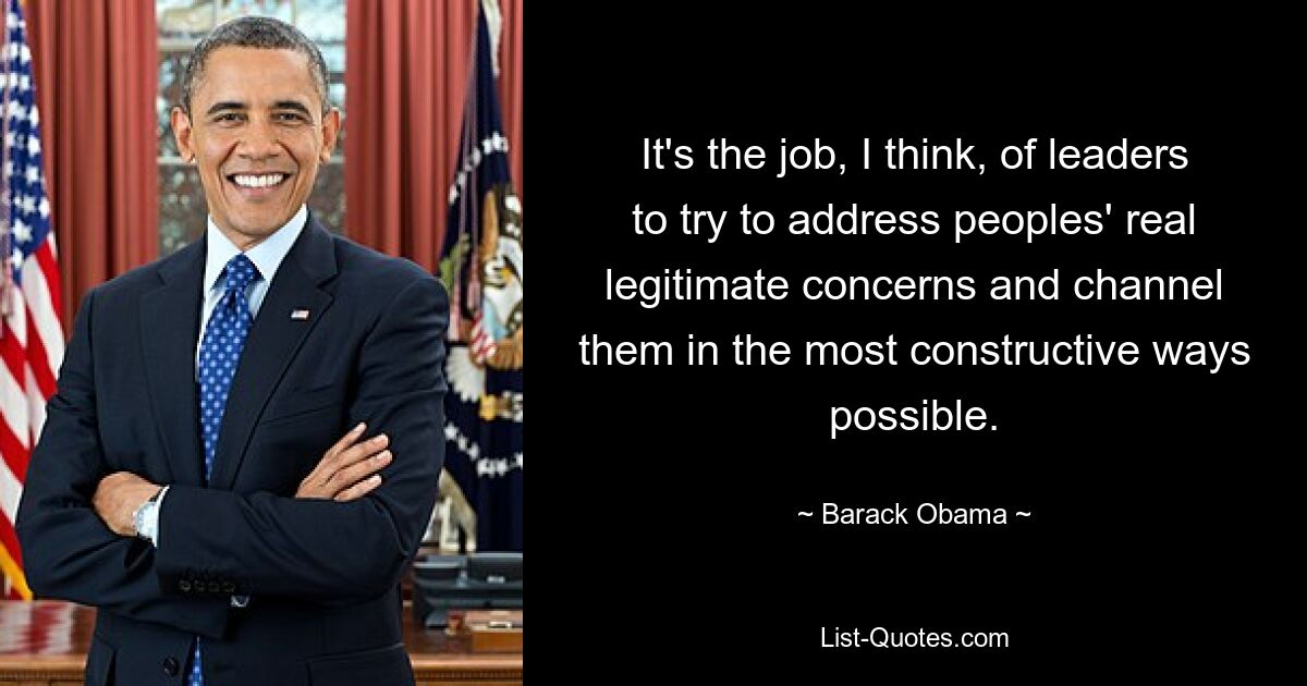 It's the job, I think, of leaders to try to address peoples' real legitimate concerns and channel them in the most constructive ways possible. — © Barack Obama