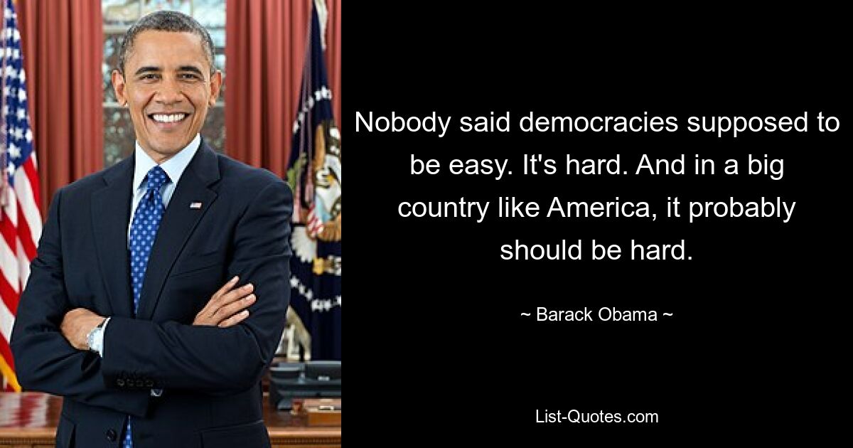 Nobody said democracies supposed to be easy. It's hard. And in a big country like America, it probably should be hard. — © Barack Obama