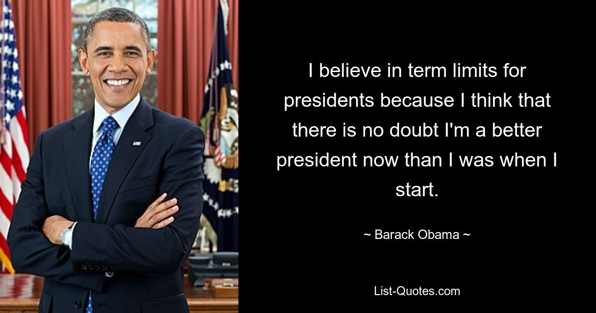 I believe in term limits for presidents because I think that there is no doubt I'm a better president now than I was when I start. — © Barack Obama