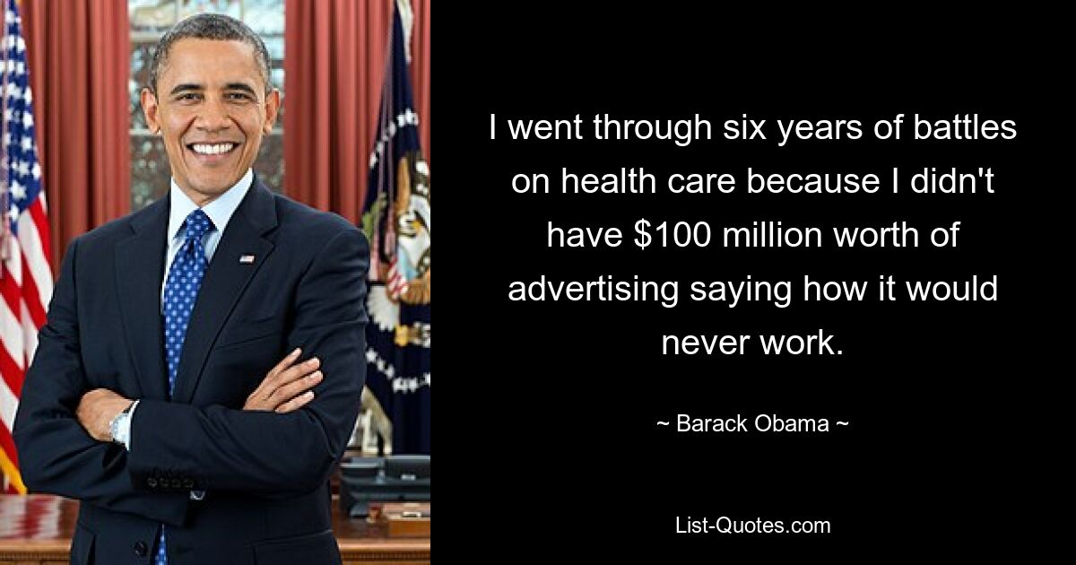 I went through six years of battles on health care because I didn't have $100 million worth of advertising saying how it would never work. — © Barack Obama