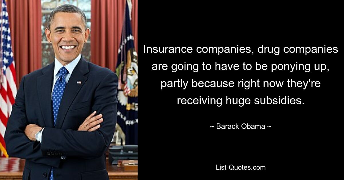 Insurance companies, drug companies are going to have to be ponying up, partly because right now they're receiving huge subsidies. — © Barack Obama