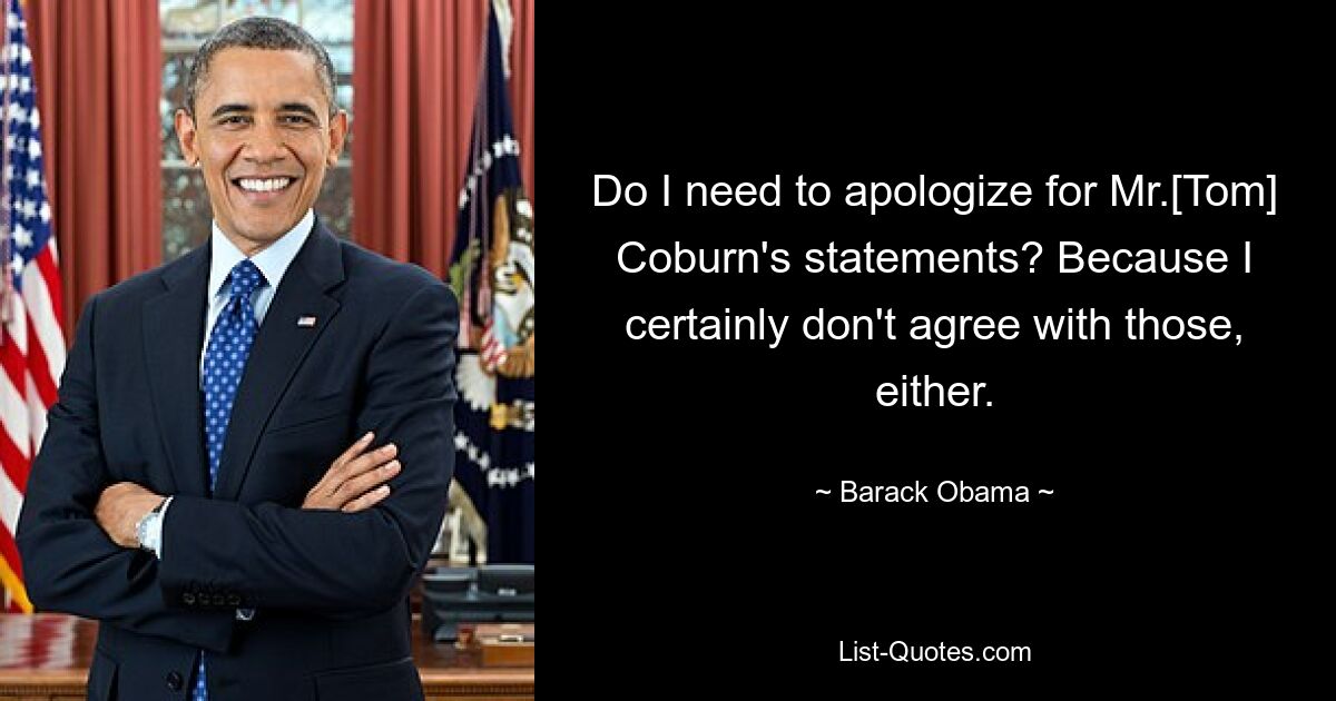 Do I need to apologize for Mr.[Tom] Coburn's statements? Because I certainly don't agree with those, either. — © Barack Obama